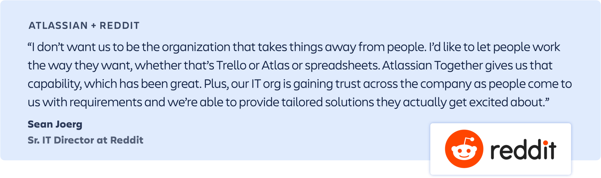 “Atlassian Together empowers our organization to remove friction between our business and technical teams, streamlining processes and reducing data silos, allowing us to all work better together. It’s important for our teams to be able to use the best tool/service to do their work, while still centralizing information and enabling visibility to the work and initiatives we are driving to completion at both the team and company level.” – Sean Joerg, Sr. IT Director at Reddit
